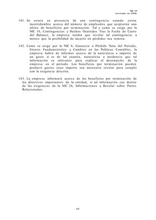 NIC 19
(revisada en 1998)
141. Se estará en presencia de una contingencia cuando exista
incertidumbre acerca del número de empleados que aceptarán una
oferta de beneficios por terminación. Tal y como se exige por la
NIC 10, Contingencias y Hechos Ocurridos Tras la Fecha de Cierre
del Balance, la empresa tendrá que revelar tal contingencia, a
menos que la posibilidad de incurrir en pérdidas sea remota.
142. Como se exige por la NIC 8, Ganancia o Pérdida Neta del Periodo,
Errores Fundamentales y Cambios en las Políticas Contables, la
empresa habrá de informar acerca de la naturaleza e importe de
un gasto si es de tal cuantía, naturaleza o incidencia que tal
información es relevante para explicar el desempeño de la
empresa en el periodo. Los beneficios por terminación pueden
producir gastos cuyo importe sea necesario revelar para cumplir
con la exigencia descrita.
143. La empresa informará acerca de los beneficios por terminación de
los directivos importantes de la entidad, si tal información cae dentro
de las exigencias de la NIC 24, Informaciones a Revelar sobre Partes
Relacionadas.
68
 