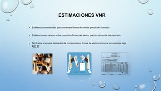 ESTIMACIONES VNR
• Existencias mantenidas para contratos firmes de venta: precio del contrato
• Existencias en exceso sobre contratos firmes de venta: precios de venta del mercado
• Contratos onerosos derivados de compromisos firmes de venta o compra: provisiones bajo
NIC 37
 