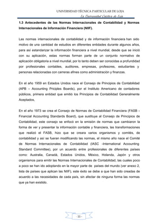 UNIVERSIDAD TÉCNICA PARTICULAR DE LOJA
La Universidad Católica de Loja
1.3 Antecedentes de las Normas Internacionales de Contabilidad y Normas
Internacionales de Información Financiera (NIIF).
Las normas internacionales de contabilidad y de información financiera han sido
motivo de una cantidad de estudios en diferentes entidades durante algunos años,
para así estandarizar la información financiera a nivel mundial, desde que se inició
con su aplicación, estas normas forman parte de un conjunto normativo de
aplicación obligatoria a nivel mundial, por lo tanto deben ser conocidas a profundidad
por profesionales contables, auditores, empresas, profesores, estudiantes y
personas relacionadas con carreras afines como administración y finanzas.
En el año 1959 en Estados Unidos nace el Consejo de Principios de Contabilidad
(APB – Accounting Priciples Boards), por el Instituto Americano de contadores
públicos, primera entidad que emitió los Principios de Contabilidad Generalmente
Aceptados,
En el año 1973 se crea el Consejo de Normas de Contabilidad Financiera (FASB -
Financial Accounting Standards Board), que sustituye al Consejo de Principios de
Contabilidad, este consejo se enfocó en la emisión de normas que cambiaron la
forma de ver y presentar la información contable y financiera, las transformaciones
que realizó el FASB, hizo que se creara varios organismos y comités, de
contabilidad y así se fueran modificando las normas, el mismo año nace el Comité
de Normas Internacionales de Contabilidad (IASC -International Accounting
Standard Committee), por un acuerdo entre profesionales de diferentes países
como: Australia, Canadá, Estados Unidos, México, Holanda, Japón y otros
organismos para emitir las Normas Internacionales de Contabilidad, las cuales poco
a poco se han ido adoptando en la mayor parte de países del mundo (ver anexo 2,
lista de países que aplican las NIIF), este éxito se debe a que han sido creadas de
acuerdo a las necesidades de cada país, sin afectar de ninguna forma las normas
que ya han existido.
- 11 -
 
