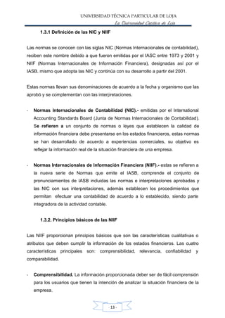 UNIVERSIDAD TÉCNICA PARTICULAR DE LOJA
La Universidad Católica de Loja
1.3.1 Definición de las NIC y NIIF
Las normas se conocen con las siglas NIC (Normas Internacionales de contabilidad),
reciben este nombre debido a que fueron emitidas por el IASC entre 1973 y 2001 y
NIIF (Normas Internacionales de Información Financiera), designadas así por el
IASB, mismo que adopta las NIC y continúa con su desarrollo a partir del 2001.
Estas normas llevan sus denominaciones de acuerdo a la fecha y organismo que las
aprobó y se complementan con las interpretaciones.
- Normas Internacionales de Contabilidad (NIC).- emitidas por el International
Accounting Standards Board (Junta de Normas Internacionales de Contabilidad).
Se refieren a un conjunto de normas o leyes que establecen la calidad de
información financiera debe presentarse en los estados financieros, estas normas
se han desarrollado de acuerdo a experiencias comerciales, su objetivo es
reflejar la información real de la situación financiera de una empresa.
- Normas Internacionales de Información Financiera (NIIF).- estas se refieren a
la nueva serie de Normas que emite el IASB, comprende el conjunto de
pronunciamientos de IASB incluidas las normas e interpretaciones aprobadas y
las NIC con sus interpretaciones, además establecen los procedimientos que
permitan efectuar una contabilidad de acuerdo a lo establecido, siendo parte
integradora de la actividad contable.
1.3.2. Principios básicos de las NIIF
Las NIIF proporcionan principios básicos que son las características cualitativas o
atributos que deben cumplir la información de los estados financieros. Las cuatro
características principales
comparabilidad.
son: comprensibilidad, relevancia, confiabilidad y
- Comprensibilidad. La información proporcionada deber ser de fácil comprensión
para los usuarios que tienen la intención de analizar la situación financiera de la
empresa.
- 13 -
 