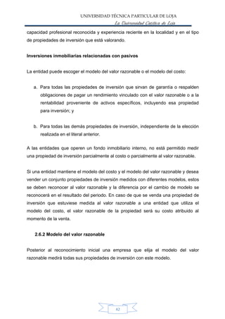 UNIVERSIDAD TÉCNICA PARTICULAR DE LOJA
La Universidad Católica de Loja
capacidad profesional reconocida y experiencia reciente en la localidad y en el tipo
de propiedades de inversión que está valorando.
Inversiones inmobiliarias relacionadas con pasivos
La entidad puede escoger el modelo del valor razonable o el modelo del costo:
a. Para todas las propiedades de inversión que sirvan de garantía o respalden
obligaciones de pagar un rendimiento vinculado con el valor razonable o a la
rentabilidad proveniente de activos específicos, incluyendo esa propiedad
para inversión; y
b. Para todas las demás propiedades de inversión, independiente de la elección
realizada en el literal anterior.
A las entidades que operen un fondo inmobiliario interno, no está permitido medir
una propiedad de inversión parcialmente al costo o parcialmente al valor razonable.
Si una entidad mantiene el modelo del costo y el modelo del valor razonable y desea
vender un conjunto propiedades de inversión medidos con diferentes modelos, estos
se deben reconocer al valor razonable y la diferencia por el cambio de modelo se
reconocerá en el resultado del periodo. En caso de que se venda una propiedad de
inversión que estuviese medida al valor razonable a una entidad que utiliza el
modelo del costo, el valor razonable de la propiedad será su costo atribuido al
momento de la venta.
2.6.2 Modelo del valor razonable
Posterior al reconocimiento inicial una empresa que elija el modelo del valor
razonable medirá todas sus propiedades de inversión con este modelo.
42
 