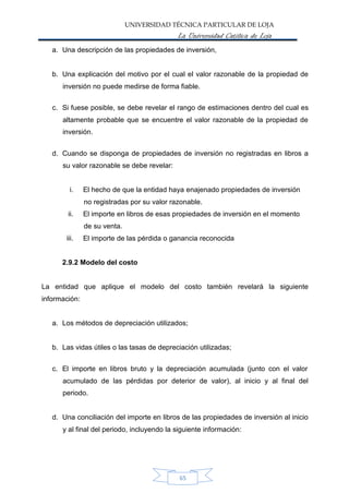 UNIVERSIDAD TÉCNICA PARTICULAR DE LOJA
La Universidad Católica de Loja
a. Una descripción de las propiedades de inversión,
b. Una explicación del motivo por el cual el valor razonable de la propiedad de
inversión no puede medirse de forma fiable.
c. Si fuese posible, se debe revelar el rango de estimaciones dentro del cual es
altamente probable que se encuentre el valor razonable de la propiedad de
inversión.
d. Cuando se disponga de propiedades de inversión no registradas en libros a
su valor razonable se debe revelar:
i. El hecho de que la entidad haya enajenado propiedades de inversión
no registradas por su valor razonable.
El importe en libros de esas propiedades de inversión en el momento
de su venta.
El importe de las pérdida o ganancia reconocida
ii.
iii.
2.9.2 Modelo del costo
La entidad que aplique el modelo del costo también revelará la siguiente
información:
a. Los métodos de depreciación utilizados;
b. Las vidas útiles o las tasas de depreciación utilizadas;
c. El importe en libros bruto y la depreciación acumulada (junto con el valor
acumulado de las pérdidas por deterior de valor), al inicio y al final del
periodo.
d. Una conciliación del importe en libros de las propiedades de inversión al inicio
y al final del periodo, incluyendo la siguiente información:
65
 