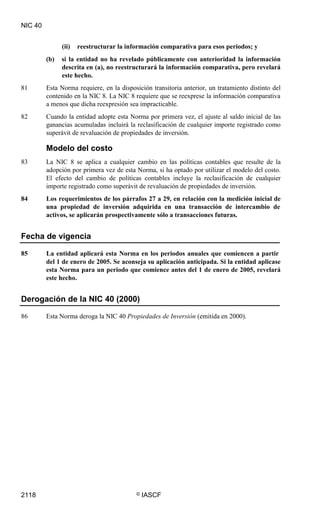 NIC 40
(ii) reestructurar la información comparativa para esos periodos; y
(b) si la entidad no ha revelado públicamente con anterioridad la información
descrita en (a), no reestructurará la información comparativa, pero revelará
este hecho.
Esta Norma requiere, en la disposición transitoria anterior, un tratamiento distinto del
contenido en la NIC 8. La NIC 8 requiere que se reexprese la información comparativa
a menos que dicha reexpresión sea impracticable.
Cuando la entidad adopte esta Norma por primera vez, el ajuste al saldo inicial de las
ganancias acumuladas incluirá la reclasificación de cualquier importe registrado como
superávit de revaluación de propiedades de inversión.
81
82
Modelo del costo
La NIC 8 se aplica a cualquier cambio en las políticas contables que resulte de la
adopción por primera vez de esta Norma, si ha optado por utilizar el modelo del costo.
El efecto del cambio de políticas contables incluye la reclasificación de cualquier
importe registrado como superávit de revaluación de propiedades de inversión.
Los requerimientos de los párrafos 27 a 29, en relación con la medición inicial de
una propiedad de inversión adquirida en una transacción de intercambio de
activos, se aplicarán prospectivamente sólo a transacciones futuras.
83
84
Fecha de vigencia
85 La entidad aplicará esta Norma en los periodos anuales que comiencen a partir
del 1 de enero de 2005. Se aconseja su aplicación anticipada. Si la entidad aplicase
esta Norma para un periodo que comience antes del 1 de enero de 2005, revelará
este hecho.
Derogación de la NIC 40 (2000)
86 Esta Norma deroga la NIC 40 Propiedades de Inversión (emitida en 2000).
2118 © IASCF
 