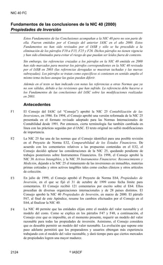 NIC 40 FC
Fundamentos de las conclusiones de la NIC 40 (2000)
Propiedades de Inversión
Estos Fundamentos de las Conclusiones acompañan a la NIC 40 pero no son parte de
ella. Fueron emitidos por el Consejo del anterior IASC en el año 2000. Estos
Fundamentos no han sido revisados por el IASB y sólo se ha procedido a la
eliminación de los párrafos F10 a F15, F25 y F26. Dichos párrafos no tienen vigencia
y han sido eliminados para evitar el riesgo de que puedan ser leídos fuera de contexto.
Sin embargo, las referencias cruzadas a los párrafos en la NIC 40 emitida en 2000
han sido marcados para mostrar los párrafos correspondientes en la NIC 40 revisada
por el IASB en 2003 (las referencias derogadas se muestran tachadas y las nuevas
subrayadas). Los párrafos se tratan como específicos si contienen en sentido amplio el
mismo tema incluso aunque las guías puedan diferir.
Además en el texto se han indicado con notas las referencias a otras Normas que ya
no son válidas, debido a las revisiones que han sufrido. La referencia debe hacerse a
los Fundamentos de las conclusiones del IASC sobre las modificaciones realizadas
en 2003.
Antecedentes
El Consejo del IASC (el “Consejo”) aprobó la NIC 25 Contabilización de las
Inversiones, en 1986. En 1994, el Consejo aprobó una versión reformada de la NIC 25
presentada en el formato revisado adoptado para las Normas Internacionales de
Contabilidad desde 1991. Por entonces, cierta terminología fue también cambiada en
línea con las prácticas seguidas por el IASC. El texto original no sufrió modificaciones
de importancia.
La NIC 25 fue una de las normas que el Consejo identificó para una posible revisión
en el Proyecto de Norma E32, Comparabilidad de los Estados Financieros. De
acuerdo con los comentarios relativos a las propuestas contenidas en el E32, el
Consejo decidió aplazar las consideraciones de la NIC 25, quedando pendiente de
trabajos posteriores sobre Instrumentos Financieros. En 1998, el Consejo aprobó la
NIC 38 Activos Intangibles, y la NIC 39 Instrumentos Financieros: Reconocimiento y
Medición, dejando a la NIC 25 el tratamiento de las inversiones en inmuebles, materias
primas cotizadas y otros activos tangibles tales como coches clásicos y otros artículos
de colección.
En julio de 1999, el Consejo aprobó el Proyecto de Norma E64, Propiedades de
Inversión, en el que se fijó el 31 de octubre de 1999 como fecha límite para
comentarios. El Consejo recibió 121 comentarios por escrito sobre el E64. Ellos
procedían de diversas organizaciones internacionales y de 28 países distintos. El
Consejo aprobó la NIC 40 Propiedades de Inversión, en marzo de 2000. El párrafo
F67, al final de este Apéndice, resume los cambios efectuados por el Consejo en el
E64, al finalizar la NIC 40.
La NIC 40 permite que las entidades elijan entre el modelo del valor razonable y el
modelo del costo. Como se explica en los párrafos F47 y F48, a continuación, el
Consejo cree que es imposible, en el momento presente, requerir un modelo del valor
razonable para todas las propiedades de inversión. Asimismo, el Consejo considera
que es deseable permitir un modelo del valor razonable. La evolución que supone este
paso adelante permitirá que los preparadores y usuarios obtengan más experiencia
trabajando con el modelo del valor razonable, y dará tiempo para que ciertos mercados
de propiedades logren una mayor madurez.
F1
F2
F3
F4
2124 © IASCF
 
