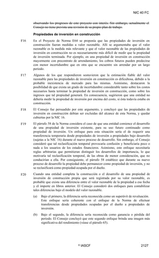 NIC 40 FC
observando los progresos de este proyecto con interés. Sin embargo, actualmente el
Consejo no tiene prevista una revisión de su propio plan de trabajo.
Propiedades de inversión en construcción
En el Proyecto de Norma E64 se proponía que las propiedades de inversión en
construcción fueran medidas a valor razonable. Allí se argumentaba que el valor
razonable es la medida más relevante y que el valor razonable de las propiedades de
inversión en construcción no es necesariamente más difícil de medir que la propiedad
de inversión terminada. Por ejemplo, en una propiedad de inversión en construcción
mayormente con precontrato de arrendamiento, los cobros futuros pueden predecirse
con menor incertidumbre que en otra que se encuentre sin arrendar por un largo
periodo.
Algunos de los que respondieron sostuvieron que la estimación fiable del valor
razonable para las propiedades de inversión en construcción es dificultosa, debido a la
probable inexistencia de mercado para las mismas. Asimismo, destacaron la
posibilidad de que exista un grado de incertidumbre considerable tanto sobre los costos
necesarios hasta terminar la propiedad de inversión en construcción, como sobre los
ingresos que tal propiedad generará. En consecuencia, sugirieron que una entidad no
debería medir la propiedad de inversión por encima del costo, si ésta todavía estaba en
construcción.
El Consejo fue persuadido por este argumento, y concluyó que las propiedades de
inversión en construcción debían ser excluidas del alcance de esta Norma, y quedar
cubiertas por la NIC 16.
El párrafo 58 de la Norma considera el caso de que una entidad comience el desarrollo
de una propiedad de inversión existente, para su uso futuro continuado como
propiedad de inversión. Un enfoque para esta situación sería el de requerir una
transferencia temporaria desde propiedades de inversión a propiedades bajo desarrollo
(sujetas a la NIC 16) durante el nuevo proceso de desarrollo. Sin embargo, el Consejo
consideró que tal reclasificación temporal provocaría confusión y beneficiaria poco o
nada a los usuarios de los estados financieros. Asimismo, este enfoque necesitaría
reglas arbitrarias que permitieran distinguir los desarrollos de importancia, lo que
motivaría tal reclasificación temporal, de las obras de menor consideración, que no
conducirían a ella. Por consiguiente, el párrafo 58 establece que durante su nuevo
proceso de desarrollo la propiedad debe permanecer como propiedad de inversión, y no
se reclasificará como propiedad ocupada por el dueño.
Cuando una entidad completa la construcción o el desarrollo de una propiedad de
inversión de construcción propia que será registrada por su valor razonable, es
probable que exista una diferencia entre el valor razonable de la propiedad a esa fecha
y el importe en libros anterior. El Consejo consideró dos enfoques para contabilizar
tales diferencias bajo el modelo del valor razonable.
(a) Bajo el primero, la diferencia sería reconocida como un superávit de revaluación.
Este enfoque sería coherente con el enfoque de la Norma de efectuar
transferencias desde propiedades ocupadas por el dueño a propiedades de
inversión.
(b) Bajo el segundo, la diferencia sería reconocida como ganancia o pérdida del
periodo. El Consejo concluyó que este segundo enfoque brinda una imagen más
significativa del rendimiento (véase el párrafo 65).
F16
F17
F18
F19
F20
© IASCF 2127
 