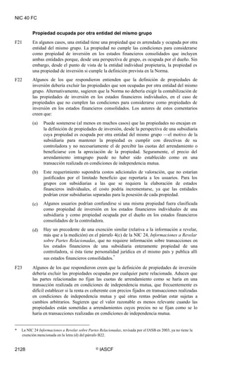 NIC 40 FC
Propiedad ocupada por otra entidad del mismo grupo
En algunos casos, una entidad tiene una propiedad que es arrendada y ocupada por otra
entidad del mismo grupo. La propiedad no cumple las condiciones para considerarse
como propiedad de inversión en los estados financieros consolidados que incluyen
ambas entidades porque, desde una perspectiva de grupo, es ocupada por el dueño. Sin
embargo, desde el punto de vista de la entidad individual propietaria, la propiedad es
una propiedad de inversión si cumple la definición prevista en la Norma.
Algunos de los que respondieron entienden que la definición de propiedades de
inversión debería excluir las propiedades que son ocupadas por otra entidad del mismo
grupo. Alternativamente, sugieren que la Norma no debería exigir la contabilización de
las propiedades de inversión en los estados financieros individuales, en el caso de
propiedades que no cumplen las condiciones para considerarse como propiedades de
inversión en los estados financieros consolidados. Los autores de estos comentarios
creen que:
F21
F22
(a) Puede sostenerse (al menos en muchos casos) que las propiedades no encajan en
la definición de propiedades de inversión, desde la perspectiva de una subsidiaria
cuya propiedad es ocupada por otra entidad del mismo grupo —el motivo de la
subsidiaria para mantener la propiedad es cumplir con directivas de su
controladora y no necesariamente el de percibir las cuotas del arrendamiento o
beneficiarse con la apreciación de la propiedad. Seguramente, el precio del
arrendamiento intragrupo puede no haber sido establecido como en una
transacción realizada en condiciones de independencia mutua.
Este requerimiento supondría costos adicionales de valoración, que no estarían
justificados por el limitado beneficio que reportaría a los usuarios. Para los
grupos con subsidiarias a las que se requiera la elaboración de estados
financieros individuales, el costo podría incrementarse, ya que las entidades
podrían crear subsidiarias separadas para la posesión de cada propiedad.
Algunos usuarios podrían confundirse si una misma propiedad fuera clasificada
como propiedad de inversión en los estados financieros individuales de una
subsidiaria y como propiedad ocupada por el dueño en los estados financieros
consolidados de la controladora.
Hay un precedente de una exención similar (relativa a la información a revelar,
más que a la medición) en el párrafo 4(c) de la NIC 24, Informaciones a Revelar
sobre Partes Relacionadas, que no requiere información sobre transacciones en
los estados financieros de una subsidiaria enteramente propiedad de una
controladora, si ésta tiene personalidad jurídica en el mismo país y publica allí
sus estados financieros consolidados.
*
(b)
(c)
(d)
F23 Algunos de los que respondieron creen que la definición de propiedades de inversión
debería excluir las propiedades ocupadas por cualquier parte relacionada. Aducen que
las partes relacionadas no fijan las cuotas de arrendamiento como se haría en una
transacción realizada en condiciones de independencia mutua, que frecuentemente es
difícil establecer si la renta es coherente con precios fijados en transacciones realizadas
en condiciones de independencia mutua y qué otras rentas podrían estar sujetas a
cambios arbitrarios. Sugieren que el valor razonable es menos relevante cuando las
propiedades están sometidas a arrendamientos cuyos precios no se fijan como se lo
haría en transacciones realizadas en condiciones de independencia mutua.
* La NIC 24 Informaciones a Revelar sobre Partes Relacionadas, revisada por el IASB en 2003, ya no tiene la
exención mencionada en la letra (d) del párrafo B22.
2128 © IASCF
 