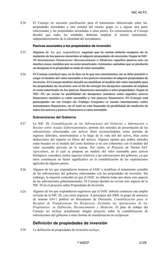 NIC 40 FC
F24 El Consejo no encontró justificación para el tratamiento diferenciado entre las
propiedades arrendadas a otra entidad del mismo grupo (o a alguna otra parte
relacionada) y las propiedades arrendadas a otras partes. En consecuencia, el Consejo
decidió que todas las entidades deberían emplear el mismo tratamiento,
independientemente de la identidad del arrendatario.
Pasivos asociados a las propiedades de inversión
Algunos de los que respondieron sugerían que la norma debería ocuparse de la
medición de los pasivos incurridos al adquirir propiedades de inversión. Según la NIC
39 Instrumentos Financieros: Reconocimiento y Medición, aquellos pasivos son, en
muchos casos, medidos por su costo amortizado. Asimismo, opinaban que se producirá
un desajuste si la propiedad se mide al valor razonable.
El Consejo concluyó que, en la fase en la que nos encontramos, no se debe permitir o
exigir el modelo del valor razonable a los pasivos incurridos al adquirir propiedades de
inversión. El Consejo también decidió no modificar el modelo del valor razonable para
las propiedades de inversión, con el fin de corregir los desajustes causados al emplear
el costo amortizado en los pasivos financieros asociados a tales propiedades. Según la
NIC 39, ya existe la posibilidad de desajustes similares entre aquellos activos
financieros medidos a valor razonable y los pasivos financieros. El Consejo está
participando en un Grupo de Trabajo Conjunto, a escala internacional, sobre
instrumentos financieros, en el cual se esta buscando la posibilidad de medición de
todos los activos y pasivos financieros a valor razonable.
F25
F26
Subvenciones del Gobierno
La NIC 20, Contabilización de las Subvenciones del Gobierno e Información a
Revelar sobre Ayudas Gubernamentales, permite dos métodos de presentación de las
subvenciones relacionadas con activos (bien reconociéndolas como partidas de
ingresos diferidos, amortizándose a lo largo de la vida útil del activo, bien como
deducciones del importe en libros del activo). Algunos opinan que ambos métodos
están basados en el modelo del costo histórico y no son coherentes con el modelo del
valor razonable previsto en la norma. Por cierto, el Proyecto de Norma E65
Agricultura, en el cual se propone un modelo del valor razonable para activos
biológicos, considera ciertos aspectos relativos a las subvenciones del gobierno, ya que
éstos constituyen un factor significativo en la contabilización de las explotaciones
agrícolas de algunos países.
Algunos de los que respondieron instaron al IASC a modificar el tratamiento contable
de las subvenciones del gobierno relacionadas con las propiedades de inversión. Sin
embargo, la mayoría coincidió en que el IASC no debería tratar por ahora este aspecto
de las subvenciones gubernamentales. El Consejo decidió no revisar este aspecto de la
NIC 20 en el proyecto sobre Propiedades de Inversión.
Algunos de los que respondieron sugirieron que el IASC debería comenzar una amplia
revisión de la NIC 20, con cierta urgencia. A principios del 2000, el grupo de emisores
de normas G4+1 publicó un Documento de Discusión, Contabilización para el
Receptor de Transferencias No Recíprocas, Excluidas las Aportaciones de los
Propietarios: su Definición, Reconocimiento y Medición. El plan de trabajo del
Consejo no incluye actualmente ningún proyecto sobre la contabilización de
subvenciones del gobierno u otras formas de transferencias no recíprocas.
F27
F28
F29
Definición de propiedades de inversión
La definición de propiedades de inversión excluye:F30
© IASCF 2129
 