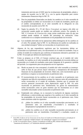 NIC 40 FC
tratamiento previsto por el IASC para las revaluaciones de propiedades, planta y
equipo de acuerdo con la NIC 16 y con la opción disponible para ciertos
instrumentos financieros bajo la NIC 39.
Para las propiedades financiadas con deuda, los cambios en el valor razonable de
las propiedades no deben ser reconocidos en el estado de resultados, puesto que
el cambio correspondiente en el valor razonable de la obligación no esta
reconocido de acuerdo con la NIC 39;
Según los párrafos 92 y 93 del Marco Conceptual, un ingreso sólo debe ser
reconocido cuando puede ser medido con suficiente certeza. Por ejemplo, la
NIC 11 Contratos de Construcción, exige ciertas condiciones antes de que una
entidad pueda emplear el método del porcentaje de realización. Estas
condiciones no se cumplen normalmente en las propiedades de inversión.
Los resultados derivados de las operaciones deben distinguirse de los cambios en
el valor. Por ejemplo, bajo la NIC 21, las diferencias de cambio no realizadas en
una entidad extranjera* deben ser reconocidas en el patrimonio neto.
(e)
(f)
(g)
F64 Algunos de los que respondieron sugirieron que los incrementos debían ser
reconocidos en el patrimonio neto y los decrementos en el estado de resultados. Esto es
similar al modelo de revaluación que conforma el tratamiento alternativo permitido
†
en
la NIC 16 (excepto por defecto de amortización).
Como se propuso en el E64, el Consejo concluyó que, en el modelo del valor
razonable, los cambios en el valor razonable de las propiedades de inversión debían ser
reconocidas en el estado de resultados como parte integrante de la ganancia o pérdida
del periodo. Los argumentos para esta propuesta son los siguientes:
F65
(a) Desde un punto de vista conceptual, el modelo del valor razonable se construye
sobre la base de que provee mayor relevancia y transparencia del desempeño
financiero de las propiedades de inversión. Dado esto, sería inconsistente que se
permitiese o exigiese su reconocimiento en patrimonio neto.
El reconocimiento de los cambios en el valor razonable en el patrimonio neto
originaría una falta de concordancia, porque los ingresos netos del arrendamiento
serían reconocidos en el estado de resultados, mientras que el consumo del
servicio potencial (reconocido como depreciación según la NIC 16) sería
reconocido en patrimonio neto. Similarmente, los gastos de mantenimiento
serían reconocidos como un gasto mientras que los incrementos en el valor
razonable relacionados serían reconocidos en patrimonio neto.
Empleando este enfoque, no es necesaria la resolución de algunas cuestiones
dificultosas y controvertidas que surgirían si los cambios en el valor razonable de
las propiedades de inversión fueran reconocidos en el patrimonio neto. Entre
estas cuestiones están los siguientes:
(i) ¿deben los cambios en el valor razonable reconocidos previamente en el
patrimonio neto ser transferidos (“reciclados”) a resultados al
desapropiarse la propiedad de inversión?; y
(ii) ¿deben los cambios en el valor razonable reconocidos previamente en el
patrimonio neto ser transferidos (“reciclados”) a resultados cuando se
(b)
(c)
* En la NIC 21 Efectos de las Variaciones de las Tasas de Cambio de la Moneda Extranjera, revisada por el
IASB en 2003, la expresión “entidad extrajera”, fue sustituida por “negocio en el extranjero”
† La NIC 16 Propiedades Planta y Equipos, revisada por el IASB en 2003, eliminó toda referencia al
“tratamiento de referencia” y al “tratamiento alternativo permitido”
© IASCF 2137
 