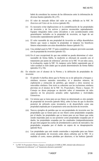 NIC 40 FC
habrá de considerar las razones de las diferencias entre la información de
diversas fuentes (párrafos 46 y 47).
El valor de mercado difiere del valor en uso, definido en la NIC 36
Deterioro del Valor de los Activos (párrafo 49).
Es necesario evitar duplicaciones en la contabilización de las propiedades
de inversión y de los activos y pasivos reconocidos separadamente.
Equipos integrados (tales como elevadores o aire acondicionado) están
generalmente incluidos en la propiedad de inversión, en lugar de ser
reconocidos separadamente (párrafo 50).
El valor razonable de una propiedad de inversión no refleja desembolsos
futuros que vayan a mejorar la propiedad, ni tampoco los beneficios
futuros relacionados con estos desembolsos futuros (párrafo 51).
Una entidad usará la NIC 37 para contabilizar cualquier provisión asociada
con la propiedad de inversión (párrafo 52).
(iv)
(v)
(vi)
(vii)
(viii) En el caso excepcional de que una entidad no pueda determinar el valor
razonable de forma fiable, la medición se efectuará de acuerdo con el
tratamiento por punto de referencia
*
previsto en la NIC 16 (en tales casos,
la revaluación, según la NIC 16, tampoco sería fiable) suponiendo que el
valor residual es nulo (dado que no puede determinárselo de forma fiable)
(párrafos 53 y 54);
En relación con el alcance de la Norma y la definición de propiedades de
inversión:
(b)
(i) El párrafo 4 clarifica ahora que la Norma no es de aplicación a bosques y
similares recursos naturales renovables, ni a derechos mineros, de
exploración y extracción de petróleo, gas natural y otros recursos no
renovables similares. Este texto es coherente con las exclusiones similares
previstas en el alcance de la NIC 16, Propiedades, Planta y Equipo. El
Consejo no desea prejuzgar su decisión sobre el tratamiento de tales
aspectos en los proyectos actuales sobre Agricultura y Actividades
Extractivas.
Un terreno que se tiene para un uso futuro no determinado es otro ejemplo
de propiedad de inversión [párrafo 8(b)], sobre la base de que la decisión
posterior de utilizarlo como inventarios o de desarrollarlo como una
propiedad empleada por el propietario sería una decisión de inversión.
Nuevos ejemplos de partidas que no son propiedades de inversión son: las
propiedades que se tienen para un uso futuro como propiedades ocupadas
por el dueño, las propiedades que se tienen para un uso futuro que están
siendo mejoradas para su uso posterior como propiedades ocupadas por el
dueño, las propiedades ocupadas por los empleados (independientemente
de que éstos paguen las cuotas de arrendamiento a precio de mercado) y las
propiedades ocupadas por el dueño en espera de su desapropiación
[párrafo 9(c)].
Las propiedades que está siendo construidas o mejoradas para uso futuro
como propiedades de inversión están ahora cubiertas por la NIC 16 y
medidas al costo, menos pérdidas por deterioro, si las hubiera [párrafo
(ii)
(iii)
(iv)
* La NIC 16 Propiedades Planta y Equipos, revisada por el IASB en 2003, eliminó toda referencia al
“tratamiento de referencia” y al “tratamiento alternativo permitido”
© IASCF 2139
 
