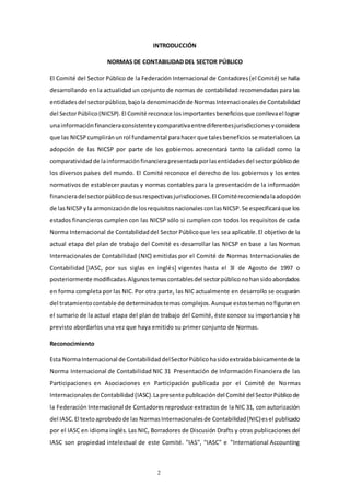 2
INTRODUCCIÓN
NORMAS DE CONTABILIDAD DEL SECTOR PÚBLICO
El Comité del Sector Público de la Federación Internacional de Contadores(el Comité) se halla
desarrollando en la actualidad un conjunto de normas de contabilidad recomendadas para las
entidadesdel sectorpúblico,bajoladenominaciónde NormasInternacionalesde Contabilidad
del SectorPúblico(NICSP).El Comité reconoce losimportantesbeneficiosque conllevael lograr
unainformaciónfinancieraconsistenteycomparativaentrediferentesjurisdiccionesyconsidera
que las NICSPcumpliránunrol fundamental parahacer que talesbeneficiosse materialicen.La
adopción de las NICSP por parte de los gobiernos acrecentará tanto la calidad como la
comparatividadde lainformaciónfinancierapresentadaporlasentidadesdel sectorpúblicode
los diversos países del mundo. El Comité reconoce el derecho de los gobiernos y los entes
normativos de establecer pautas y normas contables para la presentación de la información
financieradelsectorpúblicodesusrespectivasjurisdicciones.El Comitérecomiendalaadopción
de lasNICSPyla armonizaciónde losrequisitosnacionalesconlasNICSP.Se especificaráque los
estados financieros cumplen con las NICSP sólo si cumplen con todos los requisitos de cada
Norma Internacional de Contabilidaddel Sector Públicoque les sea aplicable.El objetivo de la
actual etapa del plan de trabajo del Comité es desarrollar las NICSP en base a las Normas
Internacionales de Contabilidad (NIC) emitidas por el Comité de Normas Internacionales de
Contabilidad [IASC, por sus siglas en inglés] vigentes hasta el 3l de Agosto de 1997 o
posteriormente modificadas.Algunostemascontablesdel sectorpúbliconohansidoabordados
en forma completa por las NIC. Por otra parte, las NIC actualmente en desarrollo se ocuparán
del tratamientocontable de determinadostemascomplejos.Aunque estostemasnofiguranen
el sumario de la actual etapa del plan de trabajo del Comité, éste conoce su importancia y ha
previsto abordarlos una vez que haya emitido su primer conjunto de Normas.
Reconocimiento
Esta NormaInternacional de ContabilidaddelSectorPúblicohasidoextraídabásicamentede la
Norma Internacional de Contabilidad NIC 31 Presentación de Información Financiera de las
Participaciones en Asociaciones en Participación publicada por el Comité de Normas
Internacionalesde Contabilidad(IASC).Lapresente publicacióndel Comité del SectorPúblicode
la Federación Internacional de Contadores reproduce extractos de la NIC 31, con autorización
del IASC.El textoaprobadode las NormasInternacionalesde Contabilidad(NIC)esel publicado
por el IASC en idioma inglés. Las NIC, Borradores de Discusión Drafts y otras publicaciones del
IASC son propiedad intelectual de este Comité. "IAS", "IASC" e "International Accounting
 