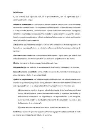 4
Definiciones
5. Los términos que siguen se usan, en la presente Norma, con los significados que a
continuación se les asigna:
Métodode lodevengado esel métodocontableporel cual lastransaccionesyotroshechosson
reconocidoscuandoocurren(ynoúnicamentecuandose efectúasucobroosupagoenefectivo
o su equivalente). Por ello, las transacciones y otros hechos son asentados en los registros
contablesyreconocidosenlosestadosfinancierosde losejerciciosconlosqueguardanrelación.
Los elementosreconocidosporel métodocontable de lodevengadoson:activo,pasivo,activo
neto/patrimonio, ingresos y gastos.
Activo son losrecursos controladospor la entidadcomoconsecuenciade hechospasadosy de
los cuales se espera que fluirán a la entidad beneficios económicos futuros o un potencial de
servicio.
Asociada es la entidad en que el inversionista tiene influencia significativa y que no es ni una
entidad controlada por el inversionista ni una asociación en participación del mismo.
Efectivo viene a ser el dinero en caja y los depósito a la vista.
Flujos de efectivo son los flujos de entrada y salida de efectivo y equivalentes de efectivo.
Estados financierosconsolidados sonlosestadosfinancierosde unaentidadeconómica,que se
presentan como estados de una sola entidad.
Aportes de los propietarios son los beneficios económicos futuros o el potencial de servicio-
exceptolosque dan lugar a pasivos - con que tercerosexternosa la entidadhan contribuidoa
ésta y que establecen en el activo neto/patrimonio una participación financiera que:
(a) Por una parte, conlleva derechos sobre la distribución de los beneficios económicos
futuros o el potencial de servicio de la entidad durante su existencia, haciéndose tal
distribución a discreción de los propietarios o sus representantes, y, por otra parte,
conlleva derechos sobre la distribución del excedente del activo sobre el pasivo en caso
de liquidación de la entidad; y/o
(b) Puede ser objeto de venta, intercambio, transferencia o redención.
Control eslafacultadde gobernarlaspolíticasfinancierasyoperativasde otraentidad,de modo
de obtener beneficio de las actividades de la misma.
 