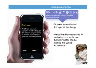 Julia’s experience
                               CAPTURE
                               Freeform feedback using customers’
                               preferred channel



That’s great.                            Scores: Are collected
                                         throughout the dialog
And finally we would
welcome your feedback on
the reasons for your ratings
or how we could improve                  Verbatim: Request made for
your ABC Bank experience.
                                         verbatim comments, so
                                         further insights can be
                                         gained into Julia’s
                                         experience

 Reply          Delete
 