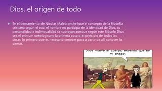 Dios, el origen de todo
 En el pensamiento de Nicolás Malebranche luce el concepto de la filosofía
cristiana según el cual el hombre no participa de la identidad de Dios; su
personalidad e individualidad se subrayan aunque según este filósofo Dios
sea el primum ontologicum: la primera cosa o el principio de todas las
cosas, lo primero que es necesario conocer para a partir de allí conocer lo
demás.
 