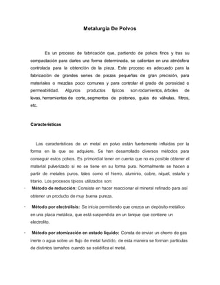 Metalurgia De Polvos
Es un proceso de fabricación que, partiendo de polvos finos y tras su
compactación para darles una forma determinada, se calientan en una atmósfera
controlada para la obtención de la pieza. Este proceso es adecuado para la
fabricación de grandes series de piezas pequeñas de gran precisión, para
materiales o mezclas poco comunes y para controlar el grado de porosidad o
permeabilidad. Algunos productos típicos son rodamientos, árboles de
levas, herramientas de corte, segmentos de pistones, guías de válvulas, filtros,
etc.
Características
Las características de un metal en polvo están fuertemente influidas por la
forma en la que se adquiere. Se han desarrollado diversos métodos para
conseguir estos polvos. Es primordial tener en cuenta que no es posible obtener el
material pulverizado si no se tiene en su forma pura. Normalmente se hacen a
partir de metales puros, tales como el hierro, aluminio, cobre, níquel, estaño y
titanio. Los procesos típicos utilizados son:
· Método de reducción: Consiste en hacer reaccionar el mineral refinado para así
obtener un producto de muy buena pureza.
· Método por electrólisis: Se inicia permitiendo que crezca un depósito metálico
en una placa metálica, que está suspendida en un tanque que contiene un
electrolito.
· Método por atomización en estado líquido: Consta de enviar un chorro de gas
inerte o agua sobre un flujo de metal fundido, de esta manera se forman partículas
de distintos tamaños cuando se solidifica el metal.
 