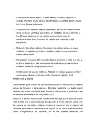  Atomización en estado líquido. El metal fundido se vierte a través de un
embudo refractario en una cámara de atomización, haciéndole pasar a través
de chorros de agua pulverizada.
 Atomización con electrodo fungible (electrólisis) Se colocan barras o láminas
como ánodos en un tanque que contiene un electrolito. Se aplica corriente y
tras 48 horas se obtiene en los cátodos un depósito de polvo de
aproximadamente 2mm. Se retiran los cátodos y se rascan los polvos
electrolíticos.
 Reducción de óxidos metálicos. Se reducen los óxidos metálicos a polvos
metálicos poniéndolos en contacto con el gas reductor a una temperatura
inferior a la de fusión.
 Pulverización mecánica. Útil en metales frágiles. Se muele el metal o se lima y
se lleva a través de un gas, separándose el metal del gas en una corriente
turbulenta dentro de un separador ciclónico.
 Condensación de vapores metálicos. Aplicable en metales que pueden hervir
condensando el vapor en forma de polvo (magnesio, cadmio y zinc)
Dosificación y mezcla
Generalmente, para obtener las características requeridas será necesario mezclar
polvos de tamaños y composiciones diferentes. Igualmente se puede añadir
aditivos que actúen como lubricantes durante el compactado o aglutinantes que
incrementen la resistencia del compactado crudo.
Debido a la elevada relación área superficial/volumen esto quiere decir que cuanto
más dividido esté el polvo, más área de exposición al medio ambiente posee este.
La mayoría de los polvos metálicos tienden a reaccionar con el oxígeno del
ambiente generando así una flama en la mayoría de los casos, además de otros
como el magnesio que es explosivo, por lo que deberán manejarse con
 