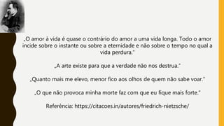 „O amor à vida é quase o contrário do amor a uma vida longa. Todo o amor
incide sobre o instante ou sobre a eternidade e não sobre o tempo no qual a
vida perdura.“
„A arte existe para que a verdade não nos destrua.“
„Quanto mais me elevo, menor fico aos olhos de quem não sabe voar.“
„O que não provoca minha morte faz com que eu fique mais forte.“
Referência: https://citacoes.in/autores/friedrich-nietzsche/
 