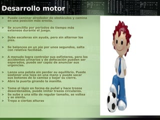 Desarrollo motor  Puede caminar alrededor de obstáculos y camina en una posición más erecta.  Se acunclilla por períodos de tiempo más extensos durante el juego.  Sube escaleras sin ayuda, pero sin alternar los pies.  Se balancea en un pie por unos segundos, salta con relativa facilidad.  A menudo logra controlar sus esfínteres, pero los accidentes urinarios y de defecación pueden ser esperados, puede ser capáz de anunciar sus urgencias.  Lanza una pelota sin perder su equilibrio. Puede sostener una taza en una mano y puede sacar sus botones de la camisa y bajar su cierre.  Abre la puerta girando la manilla.  Toma el lápiz en forma de puñal y hace trozos desordenados, puede imitar trazos circulares.  Se sube a una silla de regular tamaño, se voltea y se sienta.  Trepa a ciertas alturas  