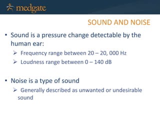 SOUND AND NOISE
• Sound is a pressure change detectable by the
human ear:
 Frequency range between 20 – 20, 000 Hz
 Loudness range between 0 – 140 dB
• Noise is a type of sound
 Generally described as unwanted or undesirable
sound
 