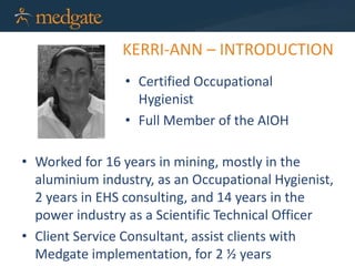 KERRI-ANN – INTRODUCTION
• Certified Occupational
Hygienist
• Full Member of the AIOH
• Worked for 16 years in mining, mostly in the
aluminium industry, as an Occupational Hygienist,
2 years in EHS consulting, and 14 years in the
power industry as a Scientific Technical Officer
• Client Service Consultant, assist clients with
Medgate implementation, for 2 ½ years
 