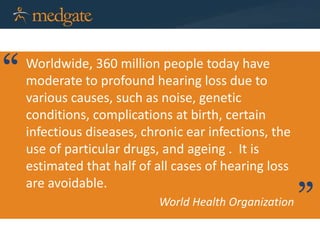Worldwide, 360 million people today have
moderate to profound hearing loss due to
various causes, such as noise, genetic
conditions, complications at birth, certain
infectious diseases, chronic ear infections, the
use of particular drugs, and ageing . It is
estimated that half of all cases of hearing loss
are avoidable.
World Health Organization
“
”
 