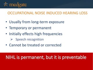 OCCUPATIONAL NOISE INDUCED HEARING LOSS
• Usually from long-term exposure
• Temporary or permanent
• Initially effects high frequencies
 Speech recognition
• Cannot be treated or corrected
NIHL is permanent, but it is preventable
 