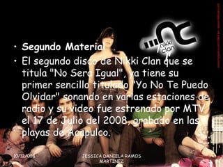 Segundo Material  El segundo disco de Nikki Clan que se titula &quot;No Sera Igual&quot;, ya tiene su primer sencillo titulado &quot;Yo No Te Puedo Olvidar&quot; sonando en varias estaciones de radio y su video fue estrenado por MTV el 17 de Julio del 2008, grabado en las playas de Acapulco. 10/12/008 JESSICA DANIELA RAMOS MARTINEZ 