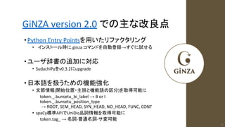 GiNZA version 2.0 での主な改良点
•Python Entry Pointsを用いたリファクタリング
• インストール時に ginza コマンドを自動登録→すぐに試せる
•ユーザ辞書の追加に対応
• SudachiPyをv0.3.2にupgrade
•日本語を扱うための機能強化
• 文節情報(開始位置・主辞と機能語の区分)を取得可能に
token._.bunsetu_bi_label → B or I
token._.bunsetu_position_type
→ ROOT, SEM_HEAD, SYN_HEAD, NO_HEAD, FUNC, CONT
• spaCy標準APIでUniDic品詞情報を取得可能に
token.tag_ → 名詞-普通名詞-サ変可能
23
 