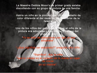 La Maestra Debbie Moon's de primer grado estaba
discutiendo con su grupo la pintura de una familia.
Había un niño en la pintura que tenia el cabello de
color diferente al del resto de los miembros de la
familia.
Uno de los niños del grupo sugirió que el niño de la
pintura era adoptado y una niña compañera del
grupo le dijo:
"Yo se todo de adopciones por que yo soy
adoptada".
“¿Que significa ser adoptado?" pregunto otro niño
"Significa“, dijo la niña:
"que tu creces en el corazón de tu mama en lugar
de crecer
en su vientre".
 