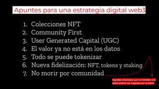 1. Colecciones NFT
2. Community First
3. User Generated Capital (UGC)
4. El valor ya no está en los datos
5. Todo se puede tokenizar
6. Nueva ﬁdelización: NFT, tokens y staking
7. No morir por comunidad
Apuntes para una estrategia digital web3
Aquellas empresas que no transiten a la
web3 podrán ser tragadas por la web3.
 