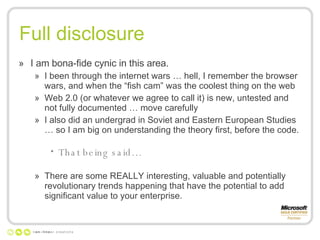 Full disclosure I am bona-fide cynic in this area. I been through the internet wars … hell, I remember the browser wars, and when the “fish cam” was the coolest thing on the web Web 2.0 (or whatever we agree to call it) is new, untested and not fully documented … move carefully I also did an undergrad in Soviet and Eastern European Studies … so I am big on understanding the theory first, before the code. That being said… There are some REALLY interesting, valuable and potentially revolutionary trends happening that have the potential to add significant value to your enterprise. 