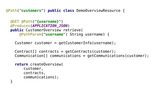 @Path("customers") public class DemoOverviewResource { 
@GET @Path("{username}") 
@Produces(APPLICATION_JSON) 
public CustomerOverview retrieve( 
@PathParam("username") String username) { 
Customer customer = getCustomerInfo(username); 
Contract[] contracts = getContracts(customer); 
Communication[] communications = getCommunications(customer); 
return createOverview( 
customer, 
contracts, 
communications); 
} 
 