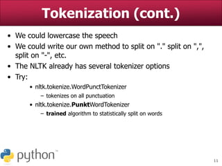 11
Tokenization (cont.)
• We could lowercase the speech
• We could write our own method to split on "." split on ",",
split on "-", etc.
• The NLTK already has several tokenizer options
• Try:
• nltk.tokenize.WordPunctTokenizer
– tokenizes on all punctuation
• nltk.tokenize.PunktWordTokenizer
– trained algorithm to statistically split on words
 