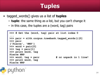 14
Tuples
• tagged_words() gives us a list of tuples
– tuple: the same thing as a list, but you can't change it
– in this case, the tuples are a (word, tag) pairs
>>> # Get the (word, tag) pair at list index 0
...
>>> pair = nltk.corpus.treebank.tagged_words()[0]
>>> pair
('Pierre', 'NNP')
>>> word = pair[0]
>>> tag = pair[1]
>>> print word, tag
Pierre NNP
>>> word, tag = pair # or unpack in 1 line!
>>> print word, tag
Pierre NNP
 