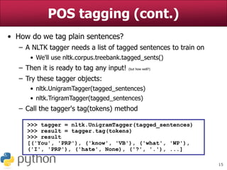15
POS tagging (cont.)
• How do we tag plain sentences?
– A NLTK tagger needs a list of tagged sentences to train on
• We'll use nltk.corpus.treebank.tagged_sents()
– Then it is ready to tag any input! (but how well?)
– Try these tagger objects:
• nltk.UnigramTagger(tagged_sentences)
• nltk.TrigramTagger(tagged_sentences)
– Call the tagger's tag(tokens) method
>>> tagger = nltk.UnigramTagger(tagged_sentences)
>>> result = tagger.tag(tokens)
>>> result
[('You', 'PRP'), ('know', 'VB'), ('what', 'WP'),
('I', 'PRP'), ('hate', None), ('?', '.'), ...]
 