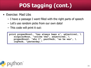 16
POS tagging (cont.)
• Exercise: Mad Libs
– I have a passage I want filled with the right parts of speech
– Let's use random picks from our own data!
– This code will print it out:
print properNoun1, "has always been a", adjective1, 
singularNoun, "unlike the", adjective2, 
properNoun2, "who I", pastVerb, "as he was", 
ingVerb, "yesterday."
 