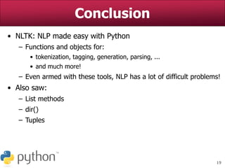 19
Conclusion
• NLTK: NLP made easy with Python
– Functions and objects for:
• tokenization, tagging, generation, parsing, ...
• and much more!
– Even armed with these tools, NLP has a lot of difficult problems!
• Also saw:
– List methods
– dir()
– Tuples
 