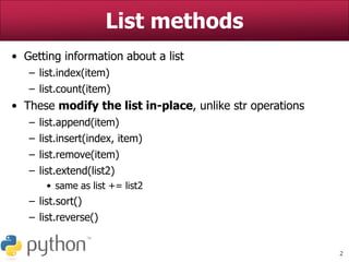 2
List methods
• Getting information about a list
– list.index(item)
– list.count(item)
• These modify the list in-place, unlike str operations
– list.append(item)
– list.insert(index, item)
– list.remove(item)
– list.extend(list2)
• same as list += list2
– list.sort()
– list.reverse()
 