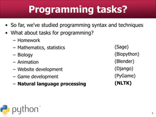 5
• So far, we've studied programming syntax and techniques
• What about tasks for programming?
– Homework
– Mathematics, statistics
– Biology
– Animation
– Website development
– Game development
– Natural language processing
Programming tasks?
(Sage)
(Biopython)
(Blender)
(Django)
(PyGame)
(NLTK)
 