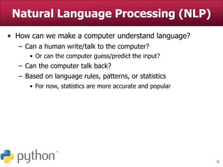 6
Natural Language Processing (NLP)
• How can we make a computer understand language?
– Can a human write/talk to the computer?
• Or can the computer guess/predict the input?
– Can the computer talk back?
– Based on language rules, patterns, or statistics
• For now, statistics are more accurate and popular
 