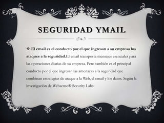 SEGURIDAD YMAIL
 El email es el conducto por el que ingresan a su empresa los
ataques a la seguridad.El email transporta mensajes esenciales para
las operaciones diarias de su empresa. Pero también es el principal
conducto por el que ingresan las amenazas a la seguridad que
combinan estrategias de ataque a la Web, el email y los datos. Según la
investigación de Websense® Security Labs:
 