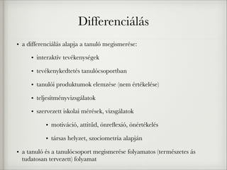 Differenciálás
• a differenciálás alapja a tanuló megismerése:
• interaktív tevékenységek
• tevékenykedtetés tanulócsoportban
• tanulói produktumok elemzése (nem értékelése)
• teljesítményvizsgálatok
• szervezett iskolai mérések, vizsgálatok
• motiváció, attitűd, önreﬂexió, önértékelés
• társas helyzet, szociometria alapján
• a tanuló és a tanulócsoport megismerése folyamatos (természetes ás
tudatosan tervezett) folyamat
 