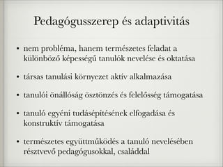 Pedagógusszerep és adaptivitás
• nem probléma, hanem természetes feladat a
különböző képességű tanulók nevelése és oktatása
• társas tanulási környezet aktív alkalmazása
• tanulói önállóság ösztönzés és felelősség támogatása
• tanuló egyéni tudásépítésének elfogadása és
konstruktív támogatása
• természetes együttműködés a tanuló nevelésében
résztvevő pedagógusokkal, családdal
 