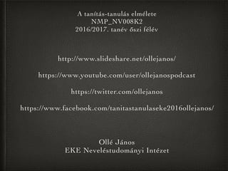 Ollé János
EKE Neveléstudományi Intézet
A tanítás-tanulás elmélete
NMP_NV008K2
2016/2017. tanév őszi félév
http://www.slideshare.net/ollejanos/
https://www.youtube.com/user/ollejanospodcast
https://twitter.com/ollejanos
https://www.facebook.com/tanitastanulaseke2016ollejanos/
 