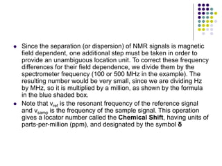  Since the separation (or dispersion) of NMR signals is magnetic
field dependent, one additional step must be taken in order to
provide an unambiguous location unit. To correct these frequency
differences for their field dependence, we divide them by the
spectrometer frequency (100 or 500 MHz in the example). The
resulting number would be very small, since we are dividing Hz
by MHz, so it is multiplied by a million, as shown by the formula
in the blue shaded box.
 Note that νref is the resonant frequency of the reference signal
and νsamp is the frequency of the sample signal. This operation
gives a locator number called the Chemical Shift, having units of
parts-per-million (ppm), and designated by the symbol δ
 