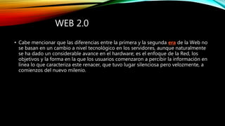 WEB 2.0
• Cabe mencionar que las diferencias entre la primera y la segunda era de la Web no
se basan en un cambio a nivel tecnológico en los servidores, aunque naturalmente
se ha dado un considerable avance en el hardware; es el enfoque de la Red, los
objetivos y la forma en la que los usuarios comenzaron a percibir la información en
línea lo que caracteriza este renacer, que tuvo lugar silenciosa pero velozmente, a
comienzos del nuevo milenio.
 