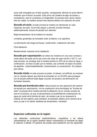 savia sale empujada por el lado opuesto, consiguiendo eliminar la savia interior,
evitando que el tronco se pudra. Esto priva a la madera de algo de dureza y
consistencia, pero lo compensa en longevidad. El proceso dura varios meses,
tras los cuales, la madera secará más deprisa debido a la ausencia de savia
Secado alvacío: eneste proceso la madera es introducida en unas
máquinas de vacío. Es él más seguro y permite conciliar tiempos
extremadamente breves de secado con además:
Bajas temperaturas de la madera en secado.
Limitados gradientes de humedad entre el exterior y la superficie.
La eliminación del riesgo de fisuras, hundimiento o alteración del color.
Fácil utilización.
Mantenimiento reducido de la instalación.
Secado por vaporización: se meten los maderos en una nave cerrada a
cierta altura del suelo por la que corre una nube de vapor de 80 a 100 °C; con
este proceso, se consigue que la madera pierda un 25% de su peso en agua, a
continuación, se hace circular por la madera, una corriente de vapor de aceite
de alquitrán, impermeabilizándola y favoreciendo su conservación. Es costoso
pero eficaz.
Secado mixto: en este proceso se juntan el natural y el artificial: se empieza
con un secado natural que elimina la humedad en un 20-25% para proseguir
con el secado artificial hasta llegar al punto de secado o de eliminación de
humedad deseado.
Secado por bombade calor: este proceso es otra aplicación del sistema
de secado por vaporización, con la a aplicación de la tecnología de "bomba de
calor" al secado de la madera permite la utilización de un circuito cerrado de
aire en el proceso, ya que al aprovecharse la posibilidad de condensación de
agua por parte de la bomba de calor, de manera que no es necesaria la
entrada de aire exterior para mantener la humedad relativa de la cámara de la
nave ya que si no habría desfases de temperatura, humedad.
Especies cultivadas en la región
Las diferentes condiciones edafoclimáticas, orográficas y de relieve
características de la región también deben considerarse al momento de elegir
la especie a plantar. En general, las pautas para plantación son las siguientes:
 