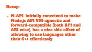 Recap:
- N-API, initially conceived to make
Node.js API VM-agnostic and
forward-compatible (both API and
ABI wise), has a nice side-effect of
allowing to use languages other
than C++ effortlessly
 