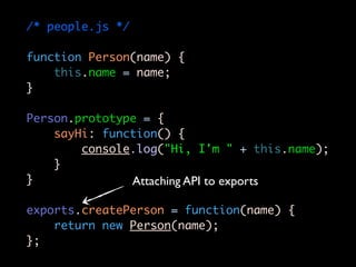 /* people.js */

function Person(name) {
    this.name = name;
}

Person.prototype = {
    sayHi: function() {
        console.log("Hi, I'm " + this.name);
    }
}              Attaching API to exports

exports.createPerson = function(name) {
    return new Person(name);
};
 