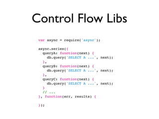 Control Flow Libs
 var async = require('async');

 async.series({
   queryA: function(next) {
      db.query('SELECT A ...', next);
   },
   queryB: function(next) {
      db.query('SELECT A ...', next);
   },
   queryC: function(next) {
      db.query('SELECT A ...', next);
   }
   // ...
 }, function(err, results) {

 });
 