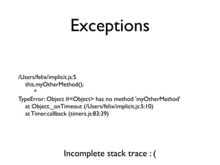 Exceptions

/Users/felix/implicit.js:5
  this.myOtherMethod();
      ^
TypeError: Object #<Object> has no method 'myOtherMethod'
  at Object._onTimeout (/Users/felix/implicit.js:5:10)
  at Timer.callback (timers.js:83:39)




                Incomplete stack trace : (
 